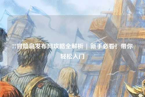 77冒险岛发布网攻略全解析 | 新手必看！带你轻松入门